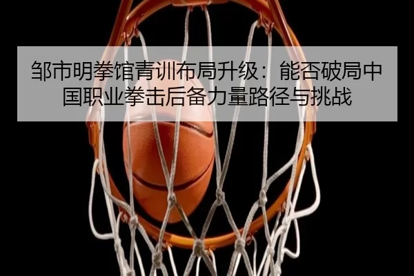 邹市明拳馆青训布局升级：能否破局中国职业拳击后备力量路径与挑战