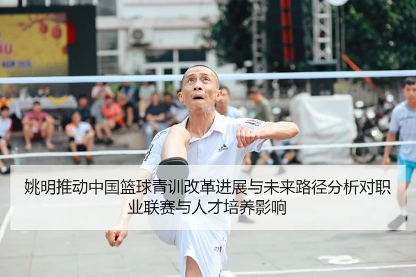 姚明推动中国篮球青训改革进展与未来路径分析对职业联赛与人才培养影响